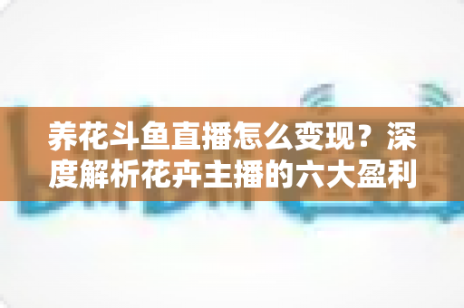 养花斗鱼直播怎么变现？深度解析花卉主播的六大盈利模式与实战运营指南