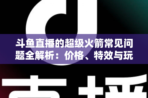 斗鱼直播的超级火箭常见问题全解析:价格、特效与玩法一文读懂 斗鱼直播的超级火箭常见问题全解析:价格、特效与玩法一文读懂