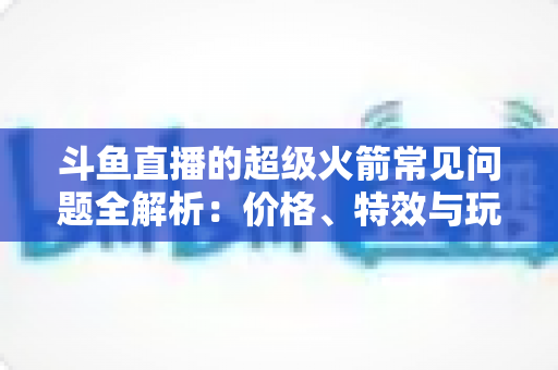 斗鱼直播的超级火箭常见问题全解析：价格、特效与玩法一文读懂