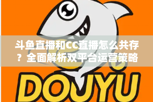 斗鱼直播和CC直播怎么共存？全面解析双平台运营策略与实用指南