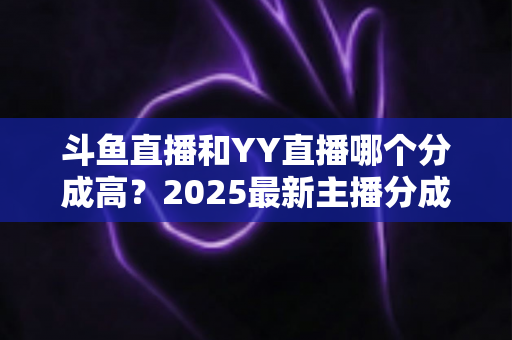 斗鱼直播和YY直播哪个分成高？2025最新主播分成对比与平台选择全攻略