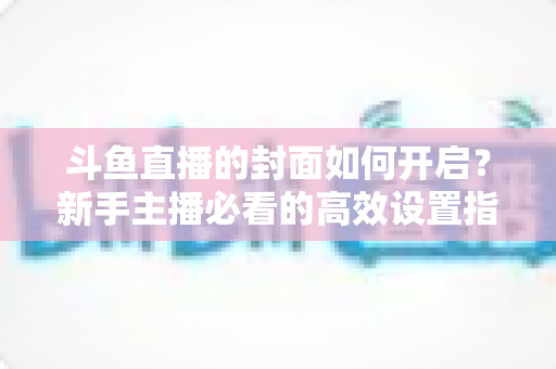 斗鱼直播的封面如何开启？新手主播必看的高效设置指南与人气提升秘诀
