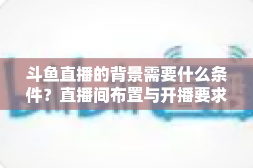 斗鱼直播的背景需要什么条件?直播间布置与开播要求全解析 斗鱼直播的背景需要什么条件?直播间布置与开播要求全解析