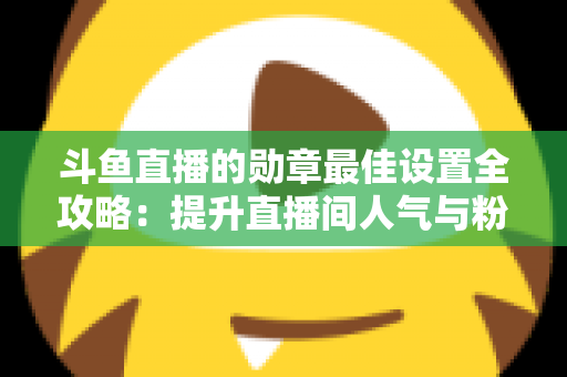 斗鱼直播的勋章最佳设置全攻略：提升直播间人气与粉丝粘性的必备指南