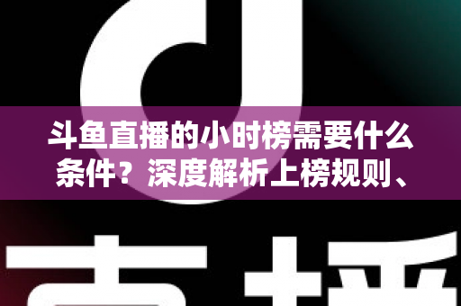 斗鱼直播的小时榜需要什么条件?深度解析上榜规则、冲刺技巧与主播成长指南 斗鱼直播的小时榜需要什么条件?深度解析上榜规则、冲刺技巧与主播成长指南