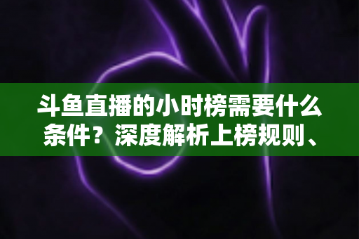斗鱼直播的小时榜需要什么条件？深度解析上榜规则、冲刺技巧与主播成长指南