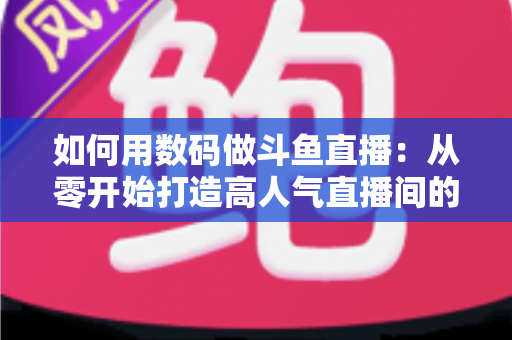 如何用数码做斗鱼直播：从零开始打造高人气直播间的完整指南