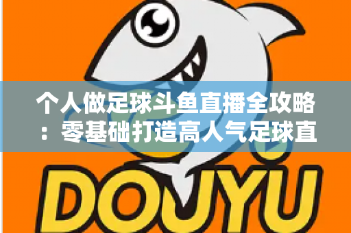 个人做足球斗鱼直播全攻略:零基础打造高人气足球直播间的实战秘籍 个人做足球斗鱼直播全攻略:零基础打造高人气足球直播间的实战秘籍
