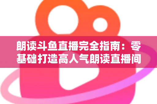 朗读斗鱼直播完全指南：零基础打造高人气朗读直播间的全流程实战宝典