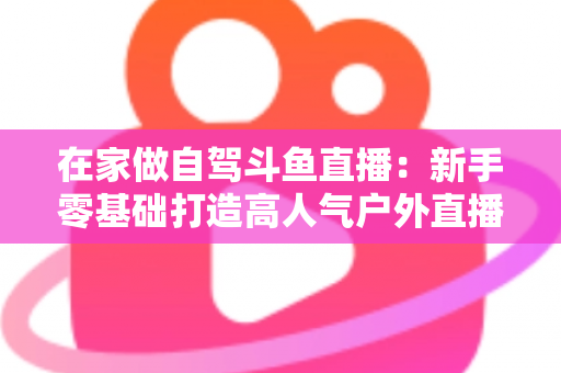 在家做自驾斗鱼直播：新手零基础打造高人气户外直播间的完整实战指南