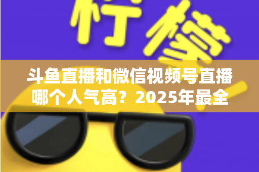 斗鱼直播和微信视频号直播哪个人气高？2025年最全平台人气对比与选择指南