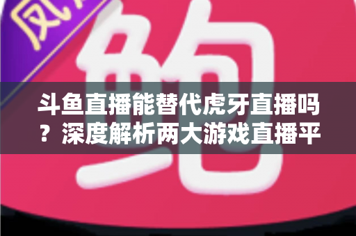 斗鱼直播能替代虎牙直播吗？深度解析两大游戏直播平台的竞争格局与未来走向