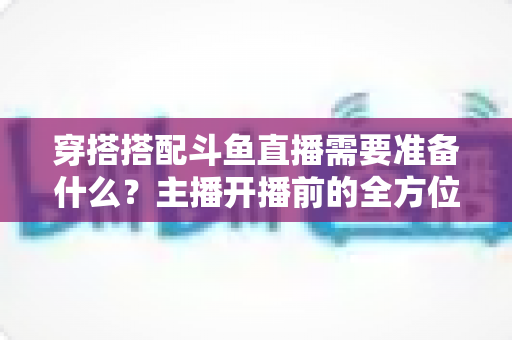 穿搭搭配斗鱼直播需要准备什么？主播开播前的全方位准备清单与实战攻略