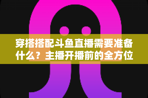 穿搭搭配斗鱼直播需要准备什么？主播开播前的全方位准备清单与实战攻略