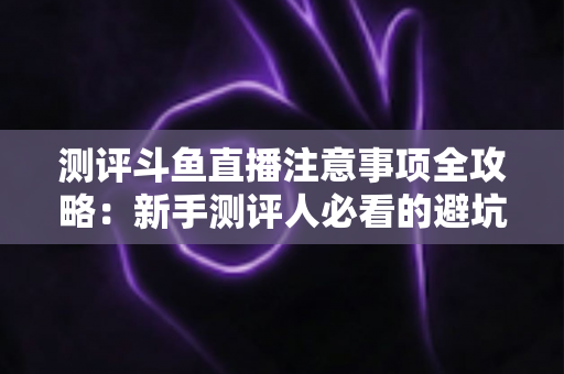 测评斗鱼直播注意事项全攻略:新手测评人必看的避坑指南与实操要点解析 测评斗鱼直播注意事项全攻略:新手测评人必看的避坑指南与实操要点解析
