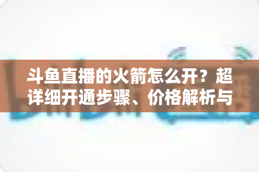 斗鱼直播的火箭怎么开？超详细开通步骤、价格解析与理性消费指南一文读懂