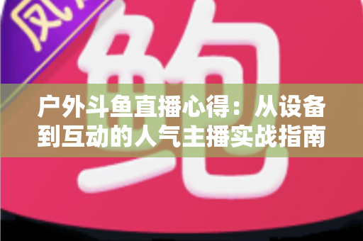 户外斗鱼直播心得:从设备到互动的人气主播实战指南 户外斗鱼直播心得:从设备到互动的人气主播实战指南