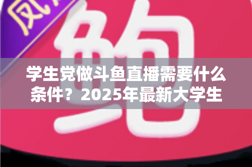 学生党做斗鱼直播需要什么条件？2025年最新大学生主播入门全攻略：硬件、认证、技能与时间管理一站式指南