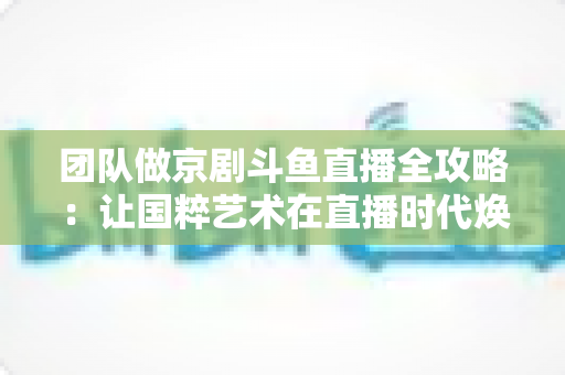 团队做京剧斗鱼直播全攻略：让国粹艺术在直播时代焕发新光彩