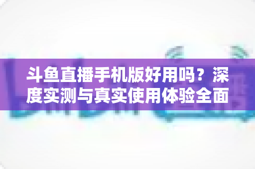 斗鱼直播手机版好用吗？深度实测与真实使用体验全面解析