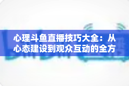 心理斗鱼直播技巧大全：从心态建设到观众互动的全方位实战指南