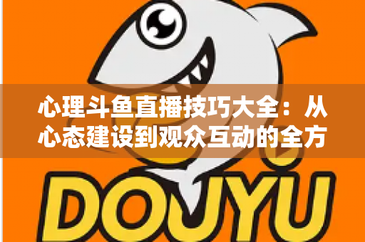 心理斗鱼直播技巧大全：从心态建设到观众互动的全方位实战指南