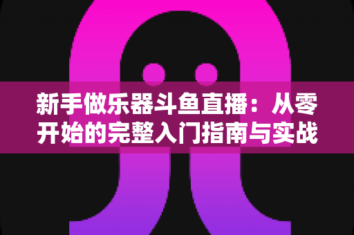 新手做乐器斗鱼直播：从零开始的完整入门指南与实战技巧