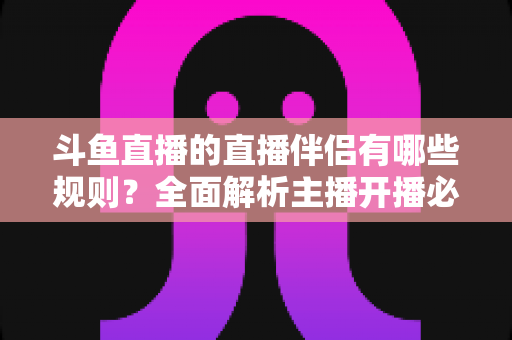 斗鱼直播的直播伴侣有哪些规则？全面解析主播开播必备规范与使用指南