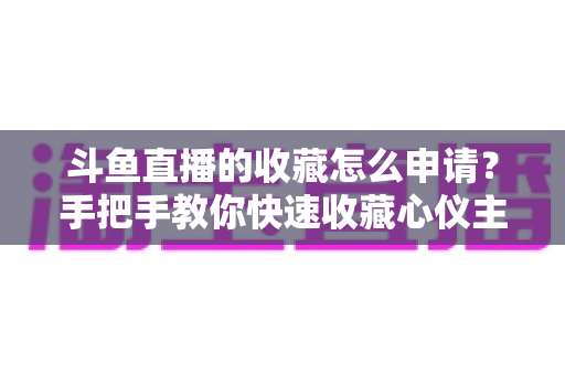 斗鱼直播的收藏怎么申请？手把手教你快速收藏心仪主播的完整指南