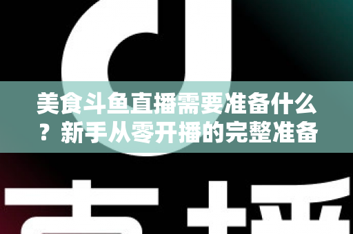 美食斗鱼直播需要准备什么？新手从零开播的完整准备清单与实操指南