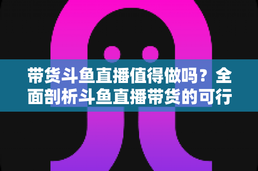 带货斗鱼直播值得做吗?全面剖析斗鱼直播带货的可行性、优势与运营策略 带货斗鱼直播值得做吗?全面剖析斗鱼直播带货的可行性、优势与运营策略