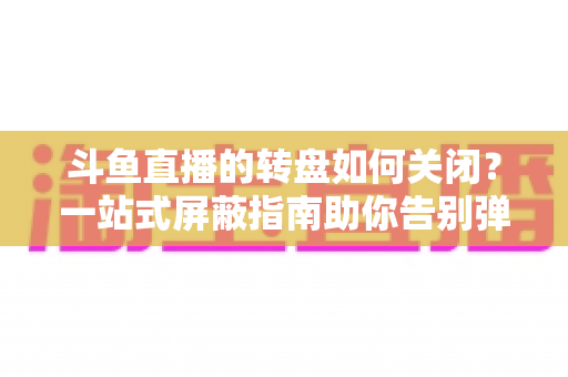 斗鱼直播的转盘如何关闭？一站式屏蔽指南助你告别弹窗打扰