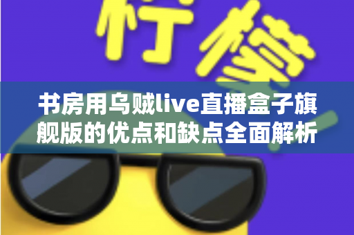 书房用乌贼live直播盒子旗舰版的优点和缺点全面解析:打造理想书房直播空间的必读指南 书房用乌贼live直播盒子旗舰版的优点和缺点全面解析:打造理想书房直播空间的必读指南