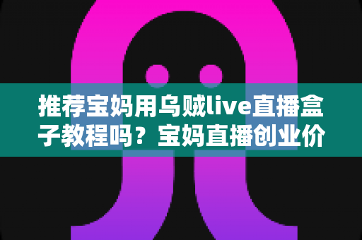 推荐宝妈用乌贼live直播盒子教程吗？宝妈直播创业价值分析与避坑指南全解析