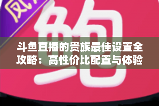 斗鱼直播的贵族最佳设置全攻略：高性价比配置与体验优化完整指南