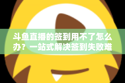 斗鱼直播的签到用不了怎么办？一站式解决签到失败难题的实用指南