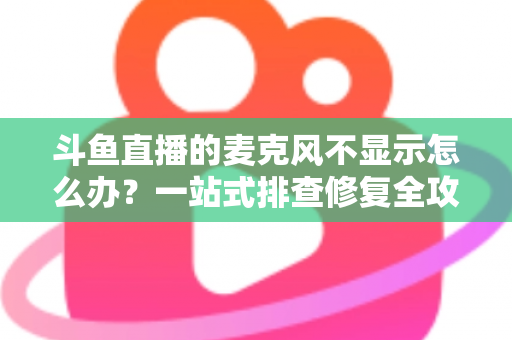 斗鱼直播的麦克风不显示怎么办？一站式排查修复全攻略，让您的直播声音快速恢复正常