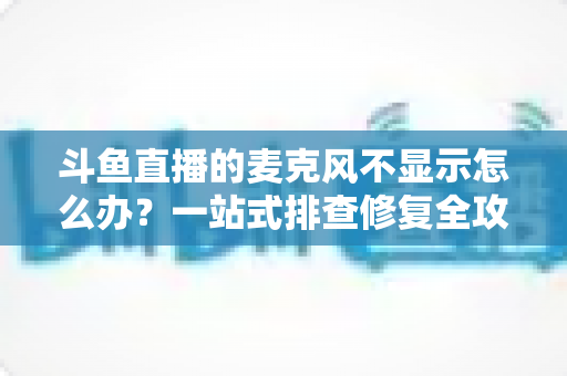 斗鱼直播的麦克风不显示怎么办？一站式排查修复全攻略，让您的直播声音快速恢复正常