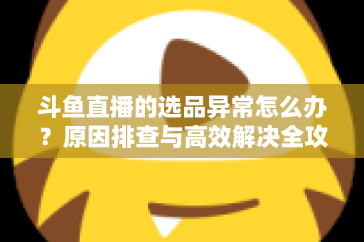 斗鱼直播的选品异常怎么办？原因排查与高效解决全攻略