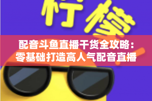 配音斗鱼直播干货全攻略：零基础打造高人气配音直播间的实战秘籍