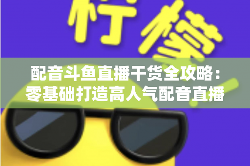 配音斗鱼直播干货全攻略：零基础打造高人气配音直播间的实战秘籍