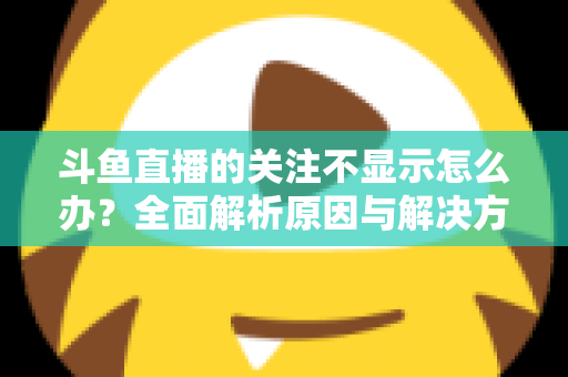斗鱼直播的关注不显示怎么办?全面解析原因与解决方法指南 斗鱼直播的关注不显示怎么办?全面解析原因与解决方法指南