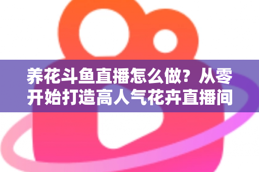 养花斗鱼直播怎么做？从零开始打造高人气花卉直播间的完整实战指南