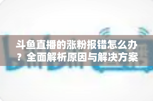 斗鱼直播的涨粉报错怎么办?全面解析原因与解决方案,助你快速恢复涨粉功能 斗鱼直播的涨粉报错怎么办?全面解析原因与解决方案,助你快速恢复涨粉功能