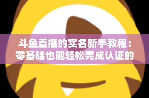 斗鱼直播的实名新手教程:零基础也能轻松完成认证的保姆级指南 斗鱼直播的实名新手教程:零基础也能轻松完成认证的保姆级指南
