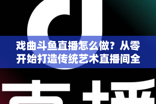 戏曲斗鱼直播怎么做？从零开始打造传统艺术直播间全攻略
