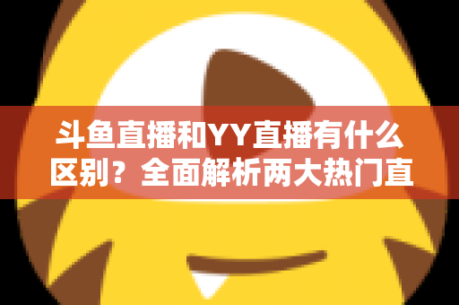 斗鱼直播和YY直播有什么区别？全面解析两大热门直播平台的核心差异、玩法特色与选择指南