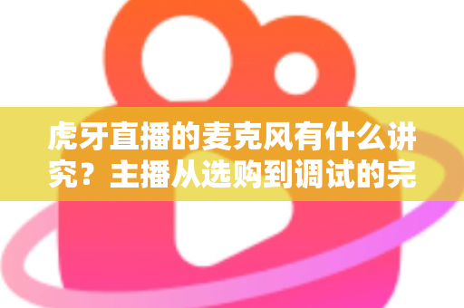 虎牙直播的麦克风有什么讲究？主播从选购到调试的完整指南