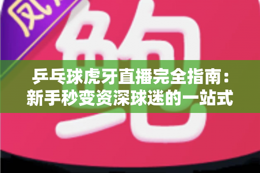 乒乓球虎牙直播完全指南：新手秒变资深球迷的一站式观赛宝典