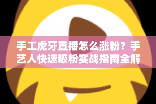 手工虎牙直播怎么涨粉？手艺人快速吸粉实战指南全解析